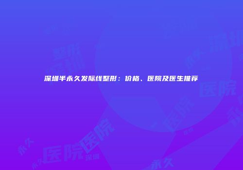 深圳半永久发际线整形：价格、医院及医生推荐