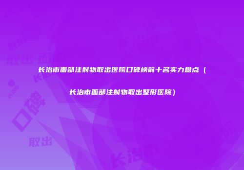长治市面部注射物取出医院口碑榜前十名实力盘点（长治市面部注射物取出整形医院）