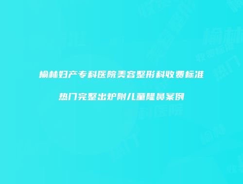 榆林妇产专科医院美容整形科收费标准热门完整出炉附儿童隆鼻案例