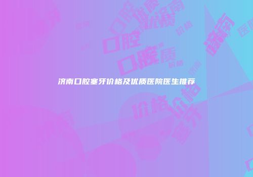 济南口腔塞牙价格及优质医院医生推荐