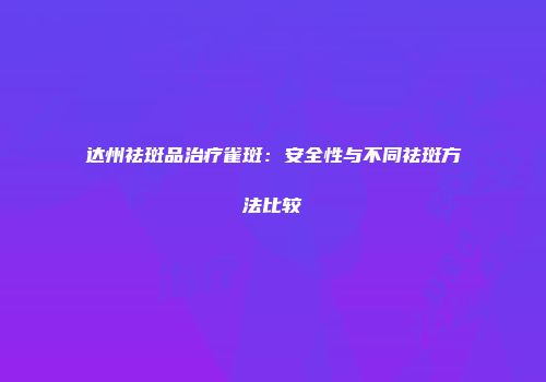 达州祛斑品治疗雀斑：安全性与不同祛斑方法比较