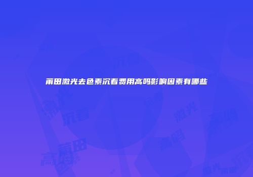 莆田激光去色素沉着费用高吗影响因素有哪些