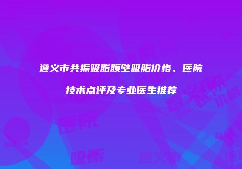 遵义市共振吸脂腹壁吸脂价格、医院技术点评及专业医生推荐
