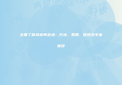 全面了解耳廓再造术：方法、费用、医院及专家推荐