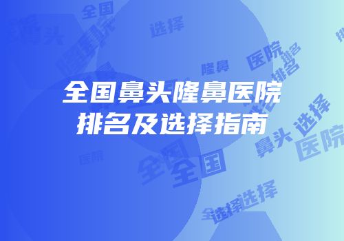 全国鼻头隆鼻医院排名及选择指南
