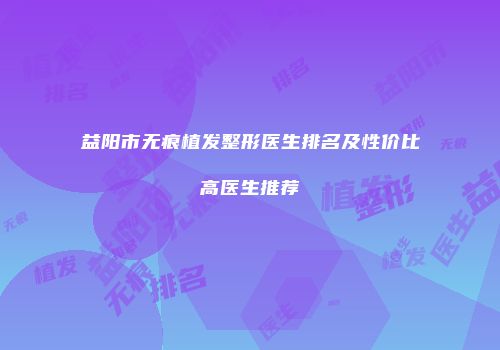 益阳市无痕植发整形医生排名及性价比高医生推荐