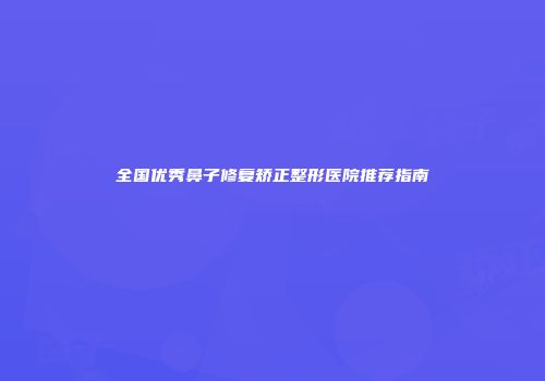 全国优秀鼻子修复矫正整形医院推荐指南