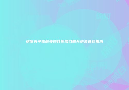 绵阳光子嫩肤美白针医院口碑分析及选择指南
