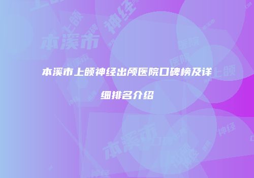 本溪市上颌神经出颅医院口碑榜及详细排名介绍