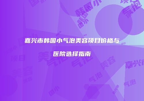 嘉兴市韩国小气泡美容项目价格与医院选择指南