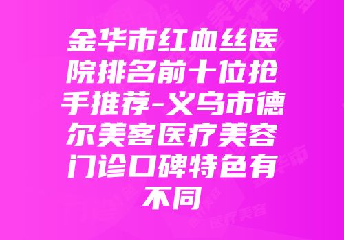 金华市红血丝医院排名前十位抢手推荐-义乌市德尔美客医疗美容门诊口碑特色有不同