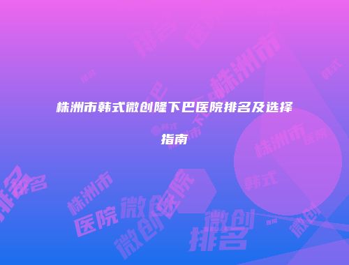株洲市韩式微创隆下巴医院排名及选择指南