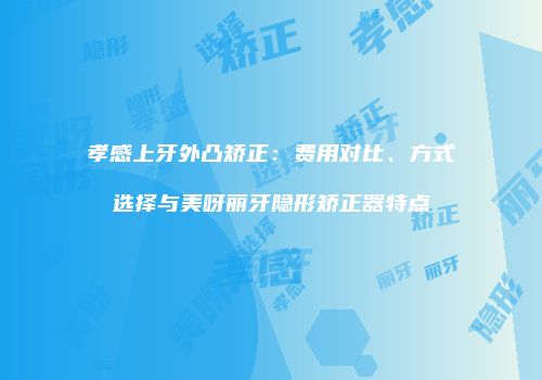 孝感上牙外凸矫正：费用对比、方式选择与美呀丽牙隐形矫正器特点