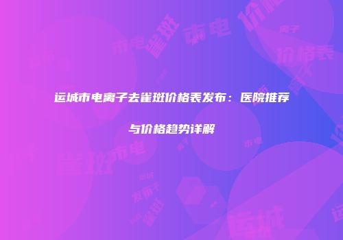 运城市电离子去雀斑价格表发布：医院推荐与价格趋势详解