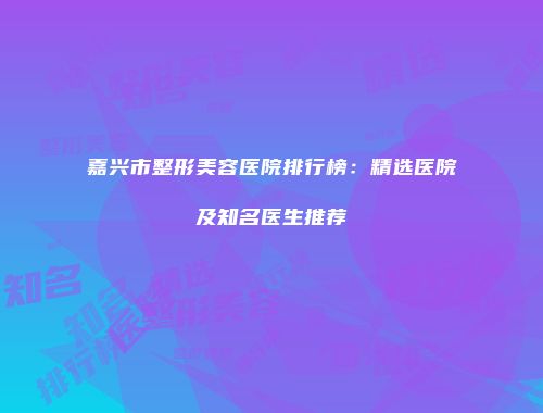 嘉兴市整形美容医院排行榜：精选医院及知名医生推荐