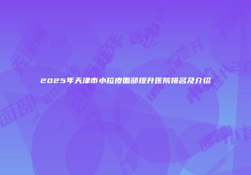 2025年天津市小拉皮面部提升医院排名及介绍