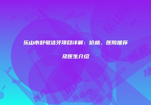 乐山市舒敏洁牙项目详解：价格、医院推荐及医生介绍