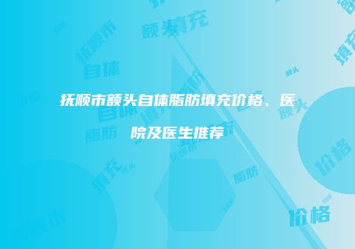 抚顺市额头自体脂肪填充价格、医院及医生推荐