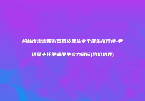 榆林市泡泡眼割双眼皮医生专个医生排行榜-尹银星主任医师医生实力领衔(附价格表)
