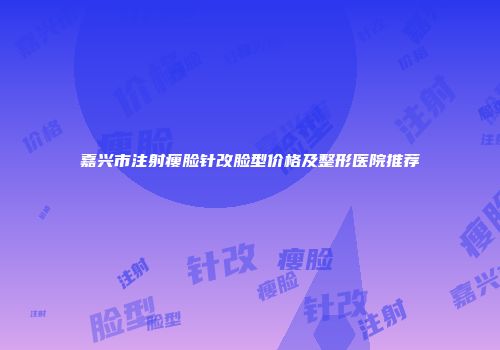 嘉兴市注射瘦脸针改脸型价格及整形医院推荐