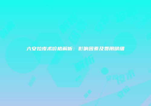 六安拉皮术价格解析：影响因素及费用明细