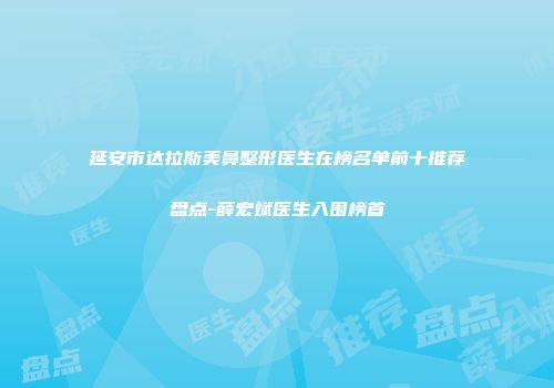 延安市达拉斯美鼻整形医生在榜名单前十推荐盘点-薛宏斌医生入围榜首