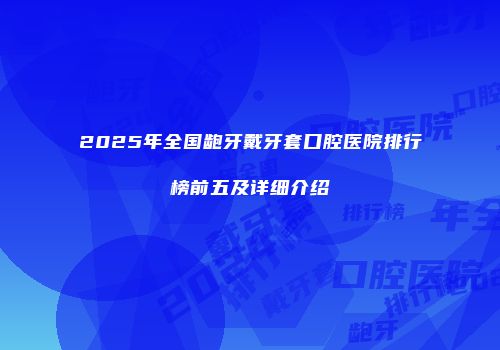 2025年全国龅牙戴牙套口腔医院排行榜前五及详细介绍