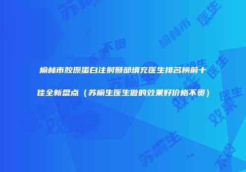 榆林市胶原蛋白注射颞部填充医生排名榜前十佳全新盘点（苏榆生医生做的效果好价格不贵）