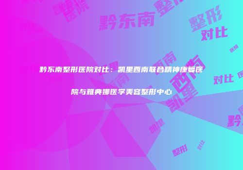 黔东南整形医院对比：凯里西南联合精神康复医院与雅典娜医学美容整形中心