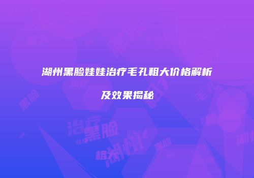 湖州黑脸娃娃治疗毛孔粗大价格解析及效果揭秘
