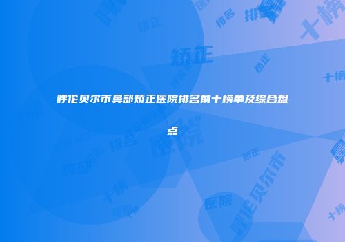 呼伦贝尔市鼻部矫正医院排名前十榜单及综合盘点