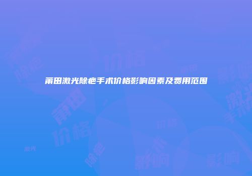 莆田激光除疤手术价格影响因素及费用范围