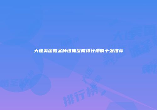 大连美国皓圣种植体医院排行榜前十强推荐