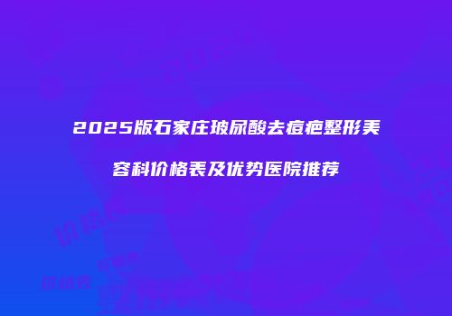 2025版石家庄玻尿酸去痘疤整形美容科价格表及优势医院推荐