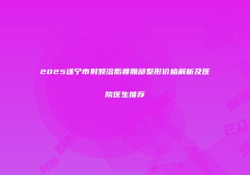 2025遂宁市射频溶脂瘦腹部整形价格解析及医院医生推荐