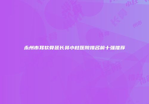 永州市耳软骨延长鼻小柱医院排名前十强推荐