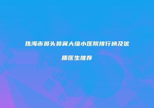 珠海市鼻头鼻翼大缩小医院排行榜及优质医生推荐