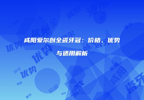 咸阳爱尔创全瓷牙冠：价格、优势与适用解析