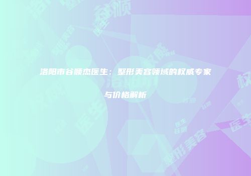 洛阳市谷顺杰医生：整形美容领域的权威专家与价格解析