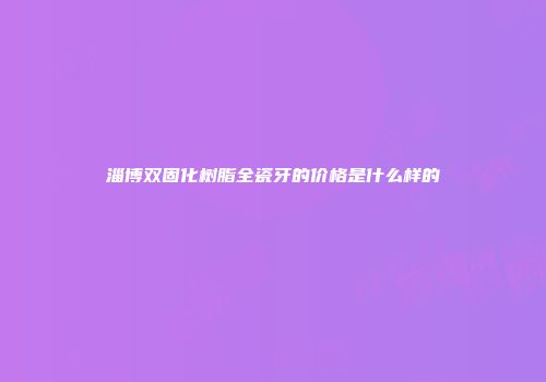 淄博双固化树脂全瓷牙的价格是什么样的