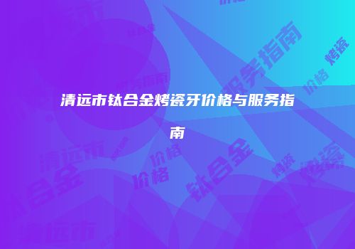 清远市钛合金烤瓷牙价格与服务指南