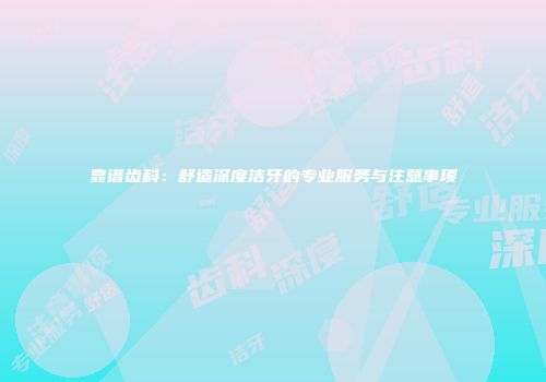 靠谱齿科：舒适深度洁牙的专业服务与注意事项