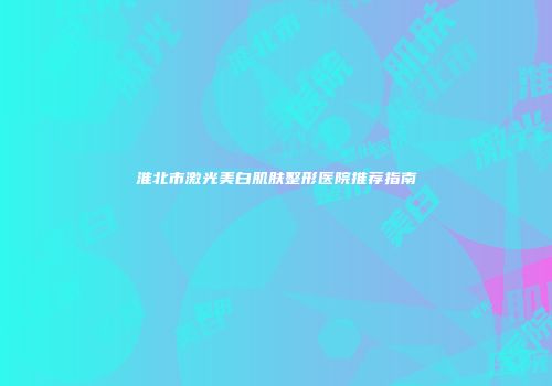 淮北市激光美白肌肤整形医院推荐指南