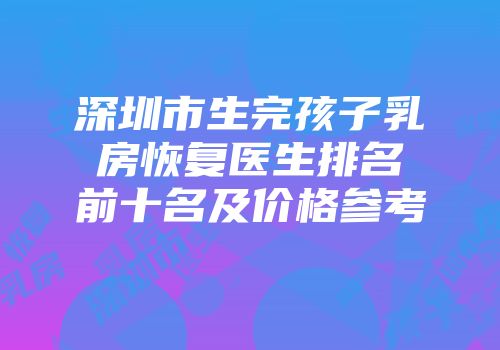 深圳市生完孩子乳房恢复医生排名前十名及价格参考