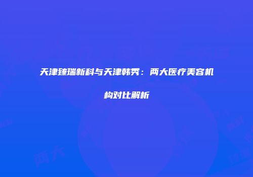 天津臻瑞新科与天津韩秀：两大医疗美容机构对比解析