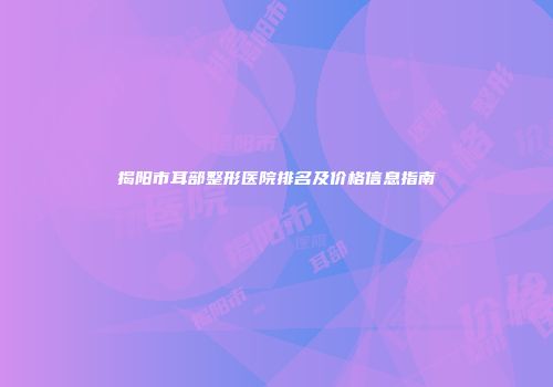 揭阳市耳部整形医院排名及价格信息指南