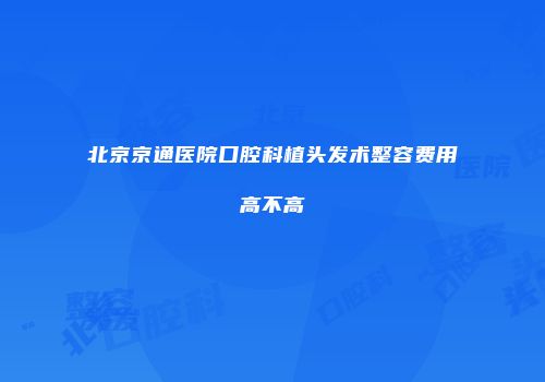 北京京通医院口腔科植头发术整容费用高不高