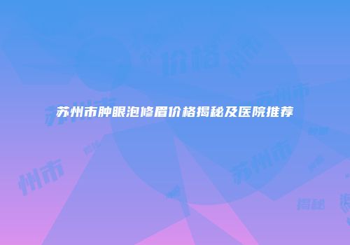 苏州市肿眼泡修眉价格揭秘及医院推荐