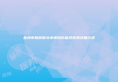 永州市玻尿酸补水项目价格及医院详细介绍