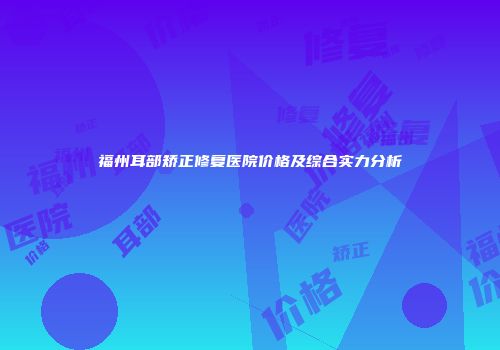 福州耳部矫正修复医院价格及综合实力分析
